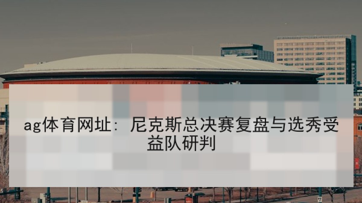 ag体育网址: 尼克斯总决赛复盘与选秀受益队研判