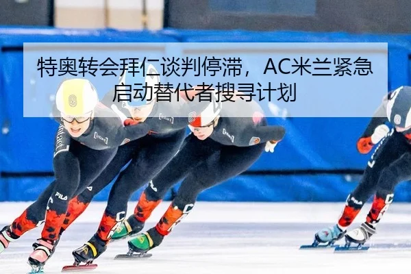 特奥转会拜仁谈判停滞，AC米兰紧急启动替代者搜寻计划